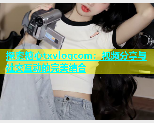 探索糖心txvlogcom：视频分享与社交互动的完美结合  第2张