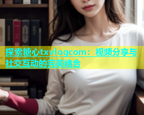 探索糖心txvlogcom：视频分享与社交互动的完美结合