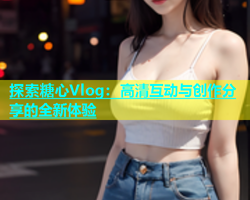 探索糖心Vlog：高清互动与创作分享的全新体验  第2张