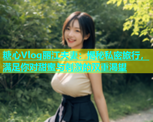 糖心Vlog丽江夫妻：揭秘私密旅行，满足你对甜蜜与刺激的双重渴望  第2张