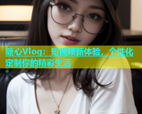 糖心Vlog：短视频新体验，个性化定制你的精彩生活