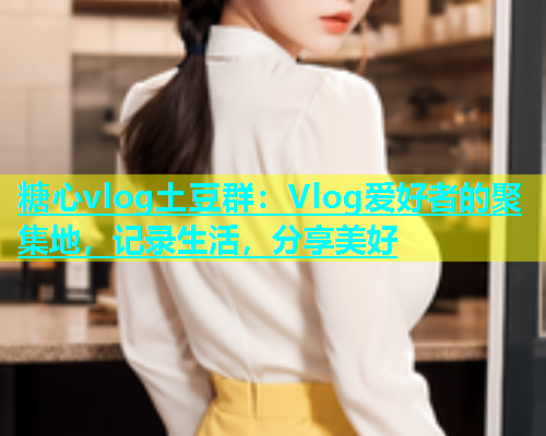 糖心vlog土豆群：Vlog爱好者的聚集地，记录生活，分享美好