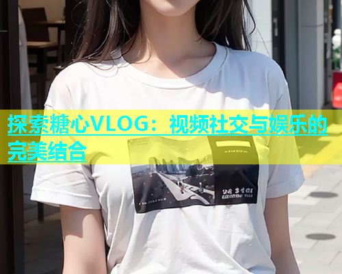 探索糖心VLOG：视频社交与娱乐的完美结合