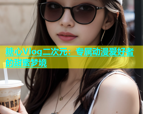 糖心Vlog二次元：专属动漫爱好者的甜蜜梦境