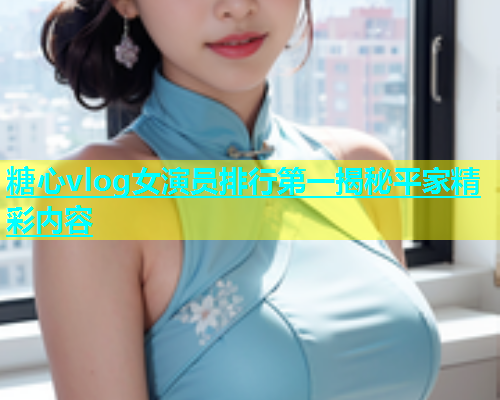糖心vlog女演员排行第一揭秘平家精彩内容