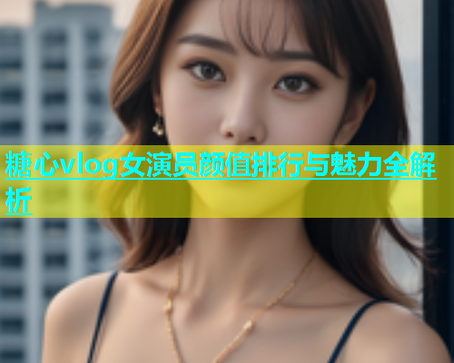 糖心vlog女演员颜值排行与魅力全解析