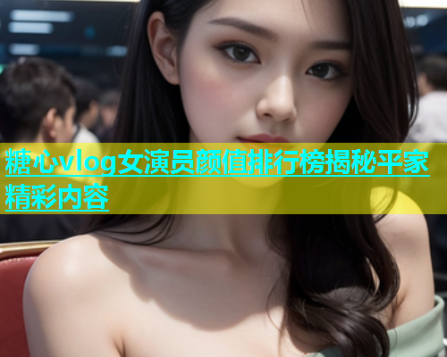 糖心vlog女演员颜值排行榜揭秘平家精彩内容