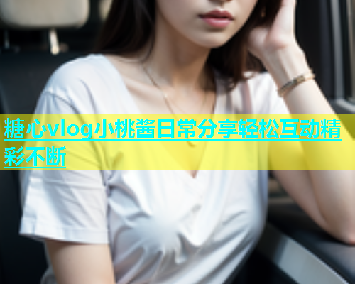糖心vlog小桃酱日常分享轻松互动精彩不断  第1张