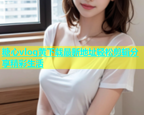 糖心vlog黄下载最新地址轻松剪辑分享精彩生活